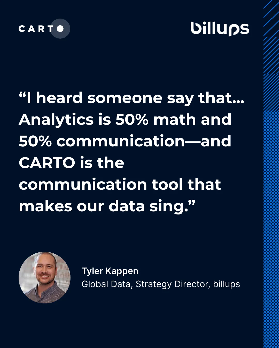 Tyler Kappen, Global Data Strategy Director at billups: Analytics is 50% math and 50% communication, and CARTO is the communication tool that makes our data sing.
